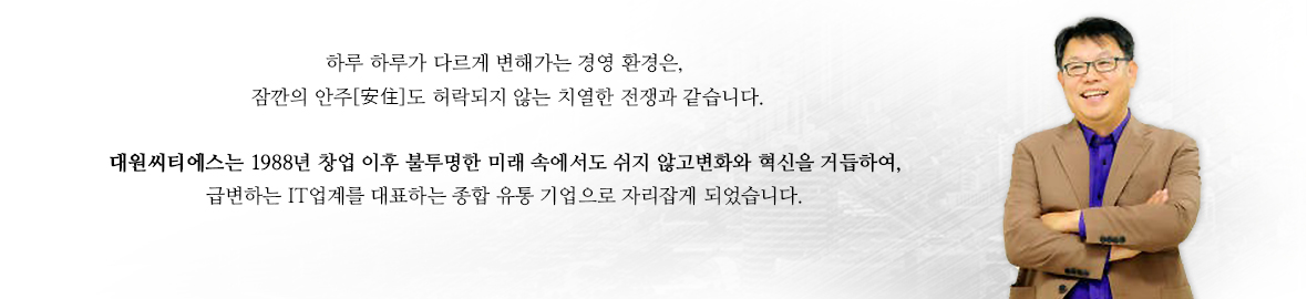 하루하루가다르게 변해가는 경영 환경은,잠깐의 안주도 허락되지 않는 치열한 전쟁과 같습니다. 대원CTS는 88년 창업 이후 불투명한 미래 속에서도 쉬지않고 변화와 혁신을 거듭하여,급변하는 IT업계를 대표하는 종합 유통 기업으로 자리잡게 되었습니다.